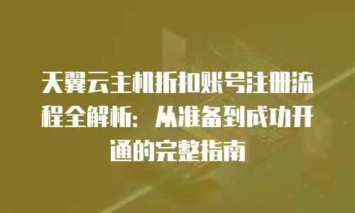 天翼云主机折扣账号注册流程全解析：从准备到成功开通的完整指南