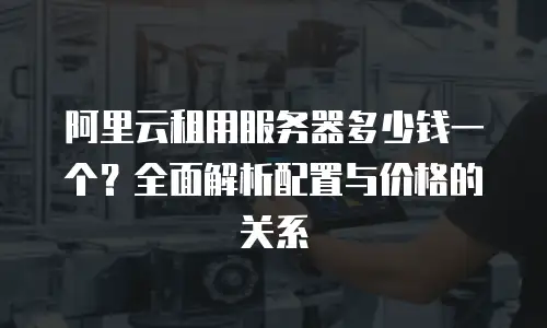 阿里云租用服务器多少钱一个？全面解析配置与价格的关系