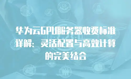 华为云GPU服务器收费标准详解：灵活配置与高效计算的完美结合