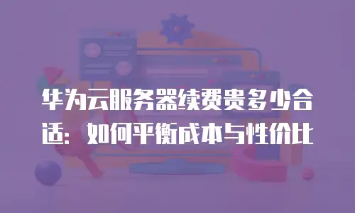 华为云服务器续费贵多少合适：如何平衡成本与性价比