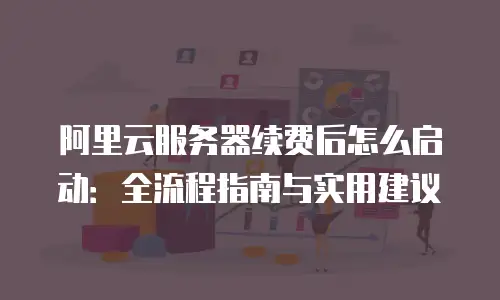 阿里云服务器续费后怎么启动：全流程指南与实用建议