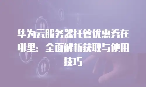 华为云服务器托管优惠券在哪里：全面解析获取与使用技巧
