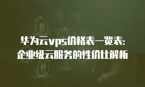 华为云vps价格表一览表：企业级云服务的性价比解析