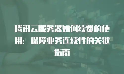 腾讯云服务器如何续费的使用：保障业务连续性的关键指南
