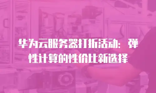 华为云服务器打折活动：弹性计算的性价比新选择