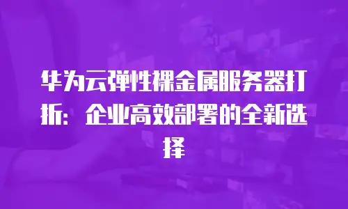 华为云弹性裸金属服务器打折：企业高效部署的全新选择
