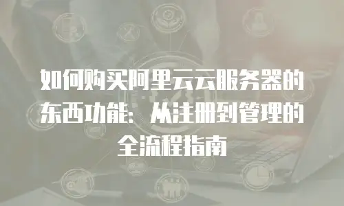 如何购买阿里云云服务器的东西功能：从注册到管理的全流程指南