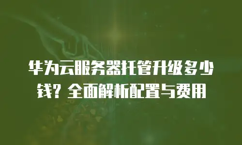 华为云服务器托管升级多少钱？全面解析配置与费用