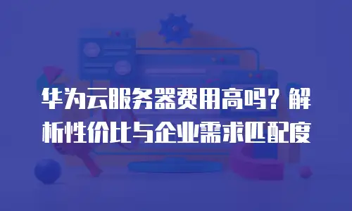 华为云服务器费用高吗？解析性价比与企业需求匹配度
