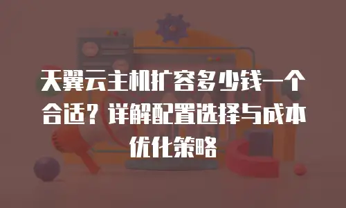 天翼云主机扩容多少钱一个合适？详解配置选择与成本优化策略