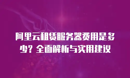 阿里云租赁服务器费用是多少？全面解析与实用建议