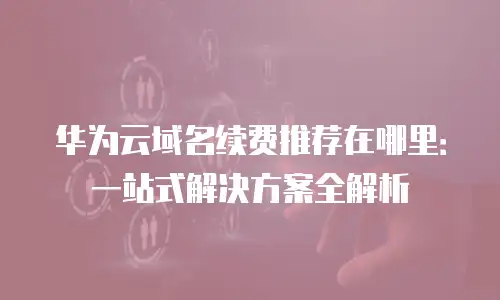 华为云域名续费推荐在哪里：一站式解决方案全解析