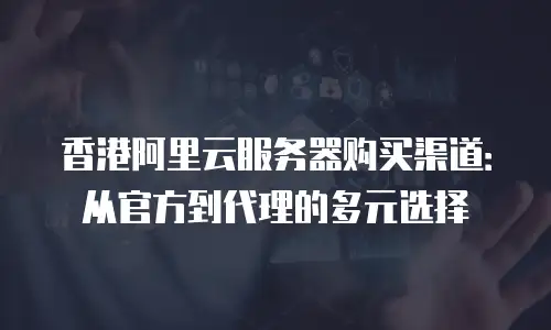 香港阿里云服务器购买渠道：从官方到代理的多元选择