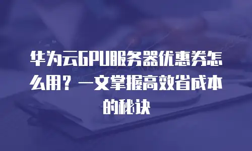 华为云GPU服务器优惠券怎么用？一文掌握高效省成本的秘诀