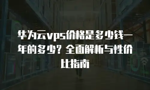 华为云vps价格是多少钱一年的多少？全面解析与性价比指南