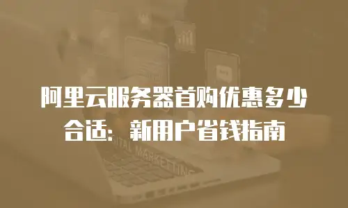 阿里云服务器首购优惠多少合适：新用户省钱指南