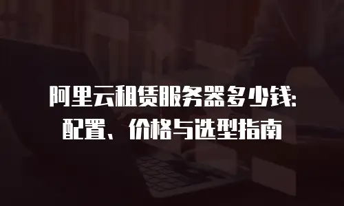 阿里云租赁服务器多少钱：配置、价格与选型指南