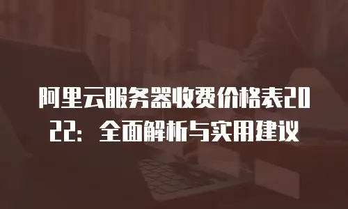 阿里云服务器收费价格表2022：全面解析与实用建议