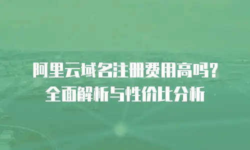 阿里云域名注册费用高吗？全面解析与性价比分析
