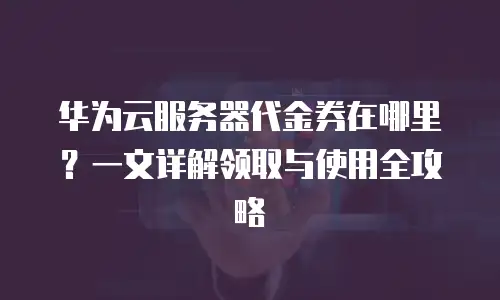 华为云服务器代金券在哪里？一文详解领取与使用全攻略