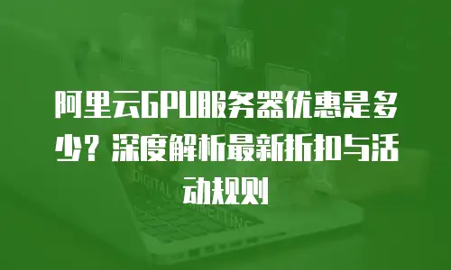 阿里云GPU服务器优惠是多少？深度解析最新折扣与活动规则