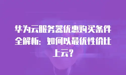 华为云服务器优惠购买条件全解析：如何以最优性价比上云？