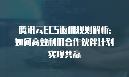 腾讯云ECS返佣规则解析：如何高效利用合作伙伴计划实现共赢
