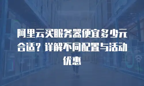 阿里云买服务器便宜多少元合适？详解不同配置与活动优惠