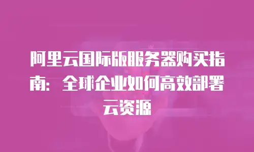 阿里云国际版服务器购买指南：全球企业如何高效部署云资源