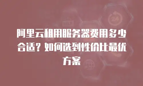阿里云租用服务器费用多少合适？如何选到性价比最优方案