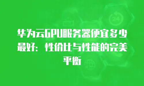 华为云GPU服务器便宜多少最好：性价比与性能的完美平衡