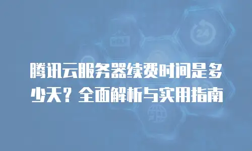 腾讯云服务器续费时间是多少天？全面解析与实用指南