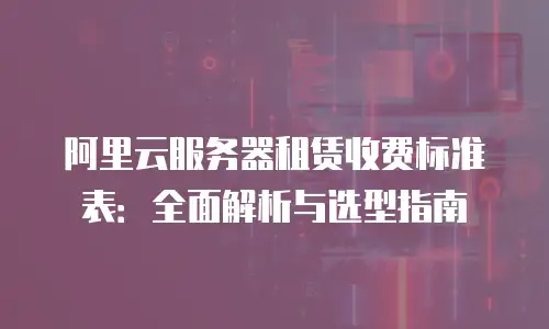 阿里云服务器租赁收费标准表：全面解析与选型指南