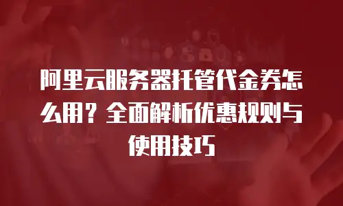 阿里云服务器托管代金券怎么用？全面解析优惠规则与使用技巧