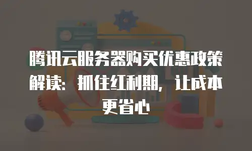 腾讯云服务器购买优惠政策解读：抓住红利期，让成本更省心