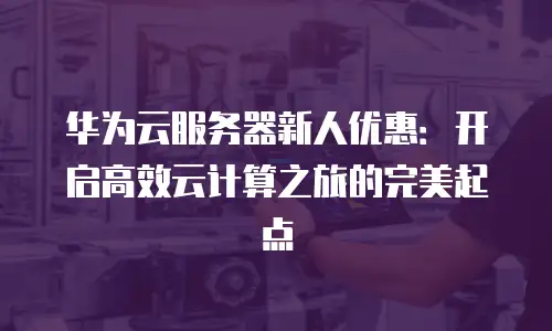 华为云服务器新人优惠：开启高效云计算之旅的完美起点