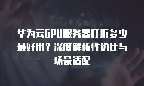 华为云GPU服务器打折多少最好用？深度解析性价比与场景适配