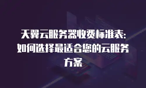 天翼云服务器收费标准表：如何选择最适合您的云服务方案