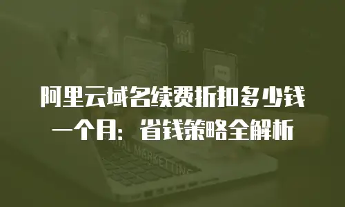 阿里云域名续费折扣多少钱一个月：省钱策略全解析