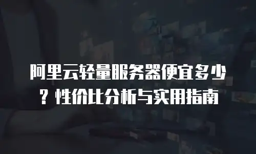 阿里云轻量服务器便宜多少？性价比分析与实用指南