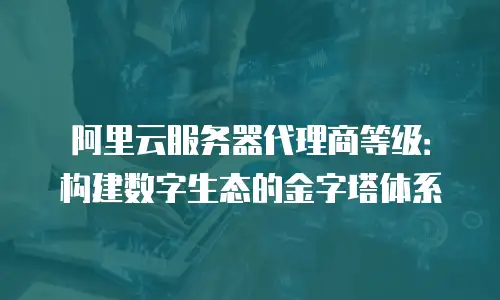 阿里云服务器代理商等级：构建数字生态的金字塔体系