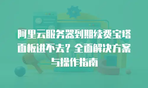 阿里云服务器到期续费宝塔面板进不去？全面解决方案与操作指南