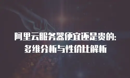 阿里云服务器便宜还是贵的：多维分析与性价比解析