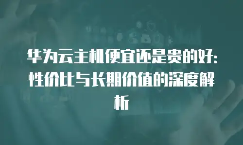 华为云主机便宜还是贵的好：性价比与长期价值的深度解析
