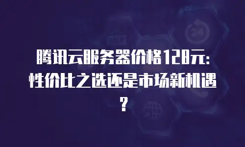 腾讯云服务器价格128元：性价比之选还是市场新机遇？