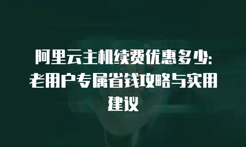 阿里云主机续费优惠多少：老用户专属省钱攻略与实用建议