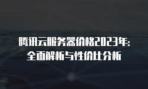 腾讯云服务器价格2023年：全面解析与性价比分析