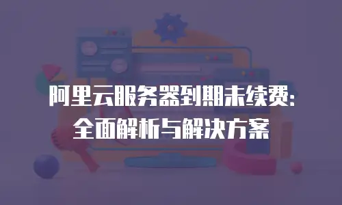 阿里云服务器到期未续费：全面解析与解决方案