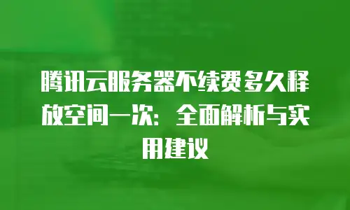 腾讯云服务器不续费多久释放空间一次：全面解析与实用建议