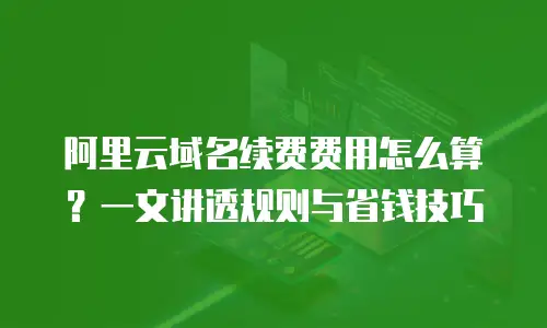 阿里云域名续费费用怎么算？一文讲透规则与省钱技巧